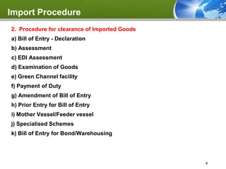 Import Procedure
2. Procedure for clearance of Imported Goods
a) Bill of Entry - Declaration
b) Assessment
c) EDI Assessment
d) Examination of Goods
e) Green Channel facility
f) Payment of Duty
g) Amendment of Bill of Entry
h) Prior Entry for Bill of Entry
i) Mother Vessel/Feeder vessel
j) Specialised Schemes
k) Bill of Entry for Bond/Warehousing




                                               9
 