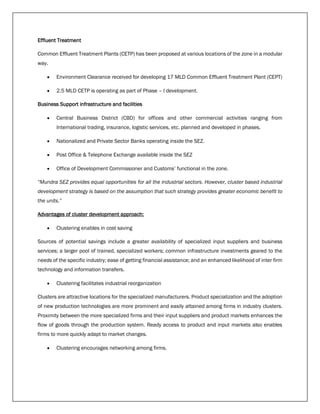 Effluent Treatment
Common Effluent Treatment Plants (CETP) has been proposed at various locations of the zone in a modular
way.
 Environment Clearance received for developing 17 MLD Common Effluent Treatment Plant (CEPT)
 2.5 MLD CETP is operating as part of Phase – I development.
Business Support infrastructure and facilities
 Central Business District (CBD) for offices and other commercial activities ranging from
International trading, insurance, logistic services, etc. planned and developed in phases.
 Nationalized and Private Sector Banks operating inside the SEZ.
 Post Office & Telephone Exchange available inside the SEZ
 Office of Development Commissioner and Customs’ functional in the zone.
“Mundra SEZ provides equal opportunities for all the industrial sectors. However, cluster based industrial
development strategy is based on the assumption that such strategy provides greater economic benefit to
the units.”
Advantages of cluster development approach:
 Clustering enables in cost saving
Sources of potential savings include a greater availability of specialized input suppliers and business
services; a larger pool of trained, specialized workers; common infrastructure investments geared to the
needs of the specific industry; ease of getting financial assistance; and an enhanced likelihood of inter firm
technology and information transfers.
 Clustering facilitates industrial reorganization
Clusters are attractive locations for the specialized manufacturers. Product specialization and the adoption
of new production technologies are more prominent and easily attained among firms in industry clusters.
Proximity between the more specialized firms and their input suppliers and product markets enhances the
flow of goods through the production system. Ready access to product and input markets also enables
firms to more quickly adapt to market changes.
 Clustering encourages networking among firms.
 