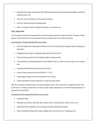  Buildings for support services like Admin Block/canteen/rest and recreational facilities, marketing
support system, etc.
 Common Lab with Research & Development Centre
 Common Warehousing and Storage Space
 Solid / hazardous waste management system, incinerators, etc.
Food / Agri Cluster
The increased demand for processed food, and the burgeoning trade of castor and other oil seeds, makes
players of this sector look for a port based location and proximity to raw material sources.
Key Features of the Agri Storage Park are as under:
 Only Port based commodity specific facility of its kind in India, where storage as well as trading can
take place.
 Progressive planning for a dedicated agro berth at Mundra Port.
 Transit warehouse with full rake length along the railway siding.
 Two loading and unloading platforms: each platform has 6 m width on either sides on the railway
line.
 Loading/Unloading bays (paved area) with drains
 Internal roads: paved with drains (5000 m x 7.5 m)
 Empty bags storage yard and amenities for truck drivers
 Ample potential for further expansion to meet business needs.
With the successful implementation of Textile & Apparel Park under 'Scheme for Integrated Textile Park’,
by Ministry of Textiles, Government of India, cluster based development for Food Processing Sector is
proposed at Mundra SEZ:
Key features of the proposed Food Park are as under:
 Developed Plots
 Well planned internal roads with storm water drains, utility corridors, street furniture, etc.
 Dedicated 66 KV substation with underground power distribution network
 Admin building providing office space, display hall, conference room, Testing Lab, etc
 