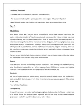 Connectivity Advantages:
• Low transit time to reach northern, western & central hinterland
– Rail routes traverse through the sparsely populated desert regions of Kutch and Rajasthan
– Well connected rail and road infrastructure to Mumbai & Delhi, key industrial hubs of India.
Day 3
Adani Wilmar
Adani Wilmar Limited (AWL) is a joint venture incorporated in January 1999 between Adani Group, the
leaders in International trading & Private Infrastructure with businesses in key industry verticals - resources,
logistics and energy. The Group was created with a vision of ‘Nation Building’ by developing assets of
national economic significance. Wilmar International Limited - Singapore, Asia's leading Agri-business group
& its business activities include oil palm cultivation, oilseed crushing, edible oil refining, sugar milling and
refining, specialty fat, oleochemical, biodiesel and fertilizer manufacturing and grain processing. It has over
450 manufacturing plants and an extensive distribution network covering China, India, Indonesia and some
50 other countries.
The joint venture kicked off with the commissioning of India's first port-based refinery at Mundra, Gujarat
and lateron other such units were setup across other locations.
Capacity
Today, AWL owns refineries in 17 strategic locations across India, has 8 crushing units and 18 toll packing
units. Cumulatively, this translates to a refining capacity of over 10400 tonnes per day, seed crushing
capacity of 7400 tonnes per day and packaging capacity of 9000 tonnes per day.
Distribution
AWL has the largest distribution network among all branded edible oil players in India, with more than 93
stock points, 3500 distributors and *10% Retail Penetration which spans across approx. 1 Million outlets
all over India.
*Source Nielsen Retail Index
Leading the Way
At Adani Wilmar, we are committed to a healthy growing India. We believe that the future of a nation rests
on its people. People, who don’t just dream, but aspire. With our wide range of products we spread the
goodness and health. We nourish the dreams of our fellow Indians.
 
