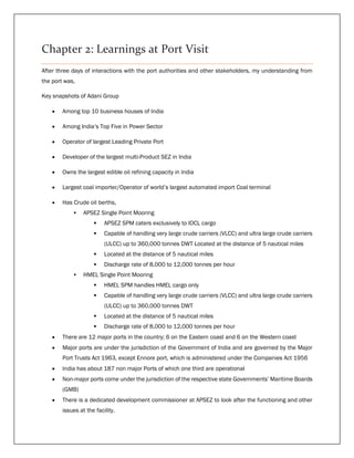 Chapter 2: Learnings at Port Visit
After three days of interactions with the port authorities and other stakeholders, my understanding from
the port was,
Key snapshots of Adani Group
 Among top 10 business houses of India
 Among India’s Top Five in Power Sector
 Operator of largest Leading Private Port
 Developer of the largest multi-Product SEZ in India
 Owns the largest edible oil refining capacity in India
 Largest coal importer/Operator of world’s largest automated import Coal terminal
 Has Crude oil berths,
• APSEZ Single Point Mooring
 APSEZ SPM caters exclusively to IOCL cargo
 Capable of handling very large crude carriers (VLCC) and ultra large crude carriers
(ULCC) up to 360,000 tonnes DWT Located at the distance of 5 nautical miles
 Located at the distance of 5 nautical miles
 Discharge rate of 8,000 to 12,000 tonnes per hour
• HMEL Single Point Mooring
 HMEL SPM handles HMEL cargo only
 Capable of handling very large crude carriers (VLCC) and ultra large crude carriers
(ULCC) up to 360,000 tonnes DWT
 Located at the distance of 5 nautical miles
 Discharge rate of 8,000 to 12,000 tonnes per hour
 There are 12 major ports in the country; 6 on the Eastern coast and 6 on the Western coast
 Major ports are under the jurisdiction of the Government of India and are governed by the Major
Port Trusts Act 1963, except Ennore port, which is administered under the Companies Act 1956
 India has about 187 non major Ports of which one third are operational
 Non-major ports come under the jurisdiction of the respective state Governments’ Maritime Boards
(GMB)
 There is a dedicated development commissioner at APSEZ to look after the functioning and other
issues at the facility.
 