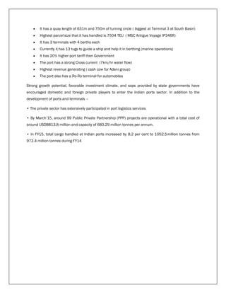  It has a quay length of 631m and 750m of turning circle ( biggest at Terminal 3 at South Basin)
 Highest parcel size that it has handled is 7504 TEU ( MSC Antigue Voyage IP346R)
 It has 3 terminals with 4 berths each
 Currently it has 13 tugs to guide a ship and help it in berthing (marine operations)
 It has 20% higher port tariff then Government
 The port has a strong Cross current (7km/hr water flow)
 Highest revenue generating ( cash cow for Adani group)
 The port also has a Ro-Ro terminal for automobiles
Strong growth potential, favorable investment climate, and sops provided by state governments have
encouraged domestic and foreign private players to enter the Indian ports sector. In addition to the
development of ports and terminals –
• The private sector has extensively participated in port logistics services
• By March’15, around 99 Public Private Partnership (PPP) projects are operational with a total cost of
around USD8813.8 million and capacity of 683.29 million tonnes per annum.
• In FY15, total cargo handled at Indian ports increased by 8.2 per cent to 1052.5million tonnes from
972.4 million tonnes during FY14
 