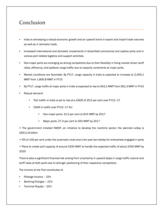 Conclusion
• India is witnessing a robust economic growth and an upward trend in export and import trade volumes
as well as in domestic trade.
• Increased international and domestic investments in Greenfield commercial and captive ports and in
various port related logistics and support activities.
• Non-major ports are emerging as strong competitors due to their flexibility in fixing market driven tariff
rates, efficiency, and spillover cargo traffic due to capacity constraints at major ports.
• Market conditions are favorable: By FY17, cargo capacity in India is expected to increase to 2,493.1
MMT from 1,806.8 MMT in FY15
• By FY17, cargo traffic at major ports in India is expected to rise to 943.1 MMT from 581.3 MMT in FY15
• Robust demand
• Port traffic in India is set to rise at a CAGR of 29.2 per cent over FY15–17
• CAGR in traffic over FY15–17 for:
• Non-major ports: 31.5 per cent to 815 MMT by 2017
• Major ports: 27.4 per cent to 943 MMT by 2017
• The government initiated NMDP, an initiative to develop the maritime sector; the planned outlay is
USD11.8 billion
• FDI of 100 per cent under the automatic route and a ten year tax holiday for enterprises engaged in ports
• Plans to create port capacity of around 3200 MMT to handle the expected traffic of about 2500 MMT by
2020
There is also a significant financial risk arising from uncertainty in upward slope in cargo traffic volume and
tariff rates at both ports due to stronger positioning of their respective competitors.
The Income at the Port constitutes of,
• Pilotage Income – 33%
• Berthing Charges – 22%
• Terminal Royalty – 20%
 