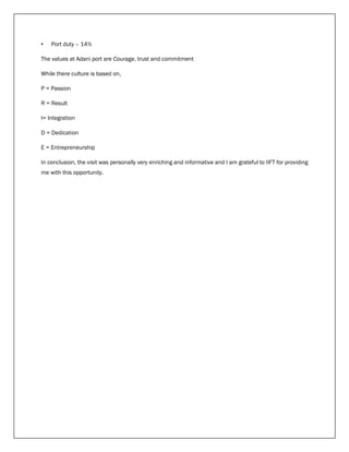 • Port duty – 14%
The values at Adani port are Courage, trust and commitment
While there culture is based on,
P = Passion
R = Result
I= Integration
D = Dedication
E = Entrepreneurship
In conclusion, the visit was personally very enriching and informative and I am grateful to IIFT for providing
me with this opportunity.
 