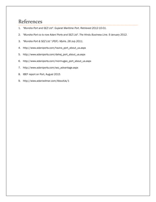 References
1. "Mundra Port and SEZ Ltd". Gujarat Maritime Port. Retrieved 2012-10-01.
2. "Mundra Port co is now Adani Ports and SEZ Ltd". The Hindu Business Line. 9 January 2012.
3. "Mundra Port & SEZ Ltd." (PDF). Myiris. 28 July 2011.
4. http://www.adaniports.com/hazira_port_about_us.aspx
5. http://www.adaniports.com/dahej_port_about_us.aspx
6. http://www.adaniports.com/mormugao_port_about_us.aspx
7. http://www.adaniports.com/sez_advantage.aspx
8. IBEF report on Port, August 2015
9. http://www.adaniwilmar.com/AboutUs/1
 