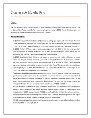 Chapter 1: At Mundra Port
Day 1
The Port of Mundra is not only a private port, but it is also a special economic zone. Incorporated in 1998
as Gujarat Adani Port Limited (GAPL), the company began operating in 2001. The combined company was
renamed “Mundra Port and Special Economic Zone Limited.”
History of the Port:
 In 1994, the Gujarat Maritime Board (GMB) approved setting up a captive jetty at the Port of Mundra.In
1998, a joint-sector company, the Gujarat Adani Port Ltd., was incorporated and multi-purpose berths
1 and 2 at Terminal I began operating. In 1999, multi-purpose berths 3 and 4 opened at Terminal I.
 In 2001, the Port of Mundra signed a concession agreement with GMB for development, operation,
and maintenance of the port at Mundra. Also in 2001, the private Mundra-Adipur railway line was
completed and in 2002, it was integrated with the Indian Railways.
 In 2002, Guru Govind Singh Refineries Ltd. signed an agreement with the Port of Mundra to handle
crude oil in the port. In 2002, additional agreements were signed with Indian Oil Corporation Limited to
set up a single-point mooring facility and handle crude oil at Mundra. In 2003, a sub-concession
agreement was signed to add a container terminal in the Port of Mundra, and the terminal began
operating that year. In 2005, Adani Port Limited and Gujarat Adani Port Limited were merged. In late
2005, the Single-Point Mooring became operational.
 The Mundra Special Economic Zone was incorporated in 2003. It became India’s first multi-product
port-based special economic zone. Two new berths at Terminal II became operational to handle bulk
cargo. A double-stack container train began to operate. The Mundra Special Economic Zone Ltd. and
Adani Chemicals Limited were merged with Gujarat Adani Port Ltd., and the company name was
changed to Mundra Port and Special Economic Zone Limited (MPSEZ) in 2006.
 In 2007, two more berths for bulk cargo were added at Terminal II, and the terminal trial run operations
began. A service agreement was signed with Tata Power to produce power for handling coal cargo
imports. Also in 2007, equity shares in MPSEZ were offered to the public and employees and were
listed on the National Stock Exchange and Bombay Stock Exchange. A service agreement was signed
in 2008 with Maruti Suzuki India Ltd. to handle exports of automobiles.
 MPSEZ expanded its port operations and changed its name to "Adani Ports and Special Economic Zone
Limited" (APSEZ) on January 6, 2012
 