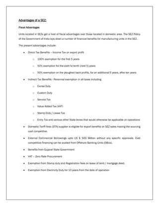 Advantages of a SEZ:
Fiscal Advantages
Units located in SEZs get a host of fiscal advantages over those located in domestic area. The SEZ Policy
of the Government of India lays down a number of financial benefits for manufacturing units in the SEZ.
The present advantages include:
 Direct Tax Benefits – Income Tax on export profit
o 100% exemption for the first 5 years
o 50% exemption for the sixth to tenth (next 5) years
o 50% exemption on the ploughed back profits, for an additional 5 years, after ten years
 Indirect Tax Benefits - Perennial exemption in all taxes including
o Excise Duty
o Custom Duty
o Service Tax
o Value Added Tax (VAT)
o Stamp Duty / Lease Tax
o Entry Tax and various other State levies that would otherwise be applicable on operations
 Domestic Tariff Area (DTA) supplier is eligible for export benefits on SEZ sales making the sourcing
cost competitive.
 External Commercial Borrowings upto US $ 500 Million without any specific approvals. Cost
competitive financing can be availed from Offshore Banking Units (OBUs).
 Benefits from Gujarat State Government
 VAT – Zero Rate Procurement
 Exemption from Stamp duty and Registration fees on lease of land / mortgage deed.
 Exemption from Electricity Duty for 10 years from the date of operation
 