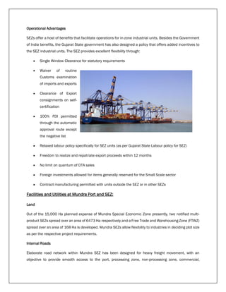 Operational Advantages
SEZs offer a host of benefits that facilitate operations for in-zone industrial units. Besides the Government
of India benefits, the Gujarat State government has also designed a policy that offers added incentives to
the SEZ industrial units. The SEZ provides excellent flexibility through:
 Single Window Clearance for statutory requirements
 Waiver of routine
Customs examination
of imports and exports
 Clearance of Export
consignments on self-
certification
 100% FDI permitted
through the automatic
approval route except
the negative list
 Relaxed labour policy specifically for SEZ units (as per Gujarat State Labour policy for SEZ)
 Freedom to realize and repatriate export proceeds within 12 months
 No limit on quantum of DTA sales
 Foreign investments allowed for items generally reserved for the Small Scale sector
 Contract manufacturing permitted with units outside the SEZ or in other SEZs
Facilities and Utilities at Mundra Port and SEZ:
Land
Out of the 15,000 Ha planned expanse of Mundra Special Economic Zone presently, two notified multi-
product SEZs spread over an area of 6473 Ha respectively and a Free Trade and Warehousing Zone (FTWZ)
spread over an area of 168 Ha is developed. Mundra SEZs allow flexibility to industries in deciding plot size
as per the respective project requirements.
Internal Roads
Elaborate road network within Mundra SEZ has been designed for heavy freight movement, with an
objective to provide smooth access to the port, processing zone, non-processing zone, commercial,
 