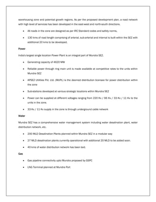 warehousing zone and potential growth regions. As per the proposed development plan, a road network
with high level of services has been developed in the east-west and north-south directions.
 All roads in the zone are designed as per IRC Standard codes and safety norms,
 130 kms of road length comprising of arterial, sub-arterial and internal is built within the SEZ with
additional 20 kms to be developed.
Power
India's largest single location Power Plant is an integral part of Mundra SEZ.
 Generating capacity of 4620 MW
 Reliable power through ring main unit is made available at competitive rates to the units within
Mundra SEZ
 APSEZ Utilities Pvt. Ltd. (MUPL) is the deemed distribution licensee for power distribution within
the zone
 Sub-stations developed at various strategic locations within Mundra SEZ
 Power can be supplied at different voltages ranging from 220 Kv / 66 Kv / 33 Kv / 11 Kv to the
units in the zone.
 33 Kv / 11 Kv supply in the zone is through underground cable network
Water
Mundra SEZ has a comprehensive water management system including water desalination plant, water
distribution network, etc.
 200 MLD Desalination Plants planned within Mundra SEZ in a modular way
 27 MLD desalination plants currently operational with additional 20 MLD to be added soon.
 40 kms of water distribution network has been laid.
Gas
 Gas pipeline connectivity upto Mundra proposed by GSPC
 LNG Terminal planned at Mundra Port
 