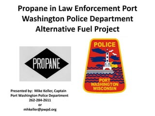 Propane in Law Enforcement Port
Washington Police Department
Alternative Fuel Project
Presented by: Mike Keller, Captain
Port Washington Police Department
262-284-2611
or
mhkeller@pwpd.org
 