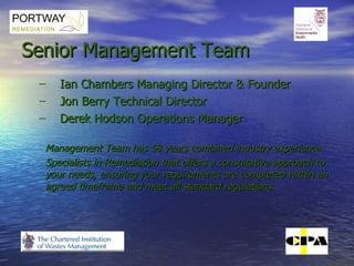 Senior Management Team Ian Chambers Managing Director & Founder Jon Berry Technical Director Derek Hodson Operations Manager Management Team has 58 years combined industry experience.  Specialists in Remediation that offers a consultative approach to your needs, ensuring your requirements are completed within an agreed timeframe and meet all standard regulations. 