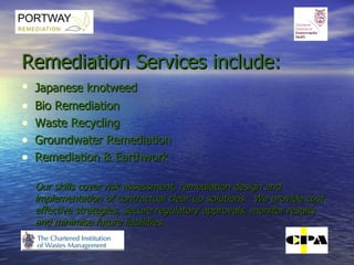 Remediation Services include: Japanese knotweed   Bio Remediation  Waste Recycling  Groundwater Remediation Remediation & Earthwork Our skills cover risk assessment, remediation design and implementation of contractual clear up solutions.  We provide cost effective strategies, secure regulatory approvals, monitor results and minimise future liabilities. 