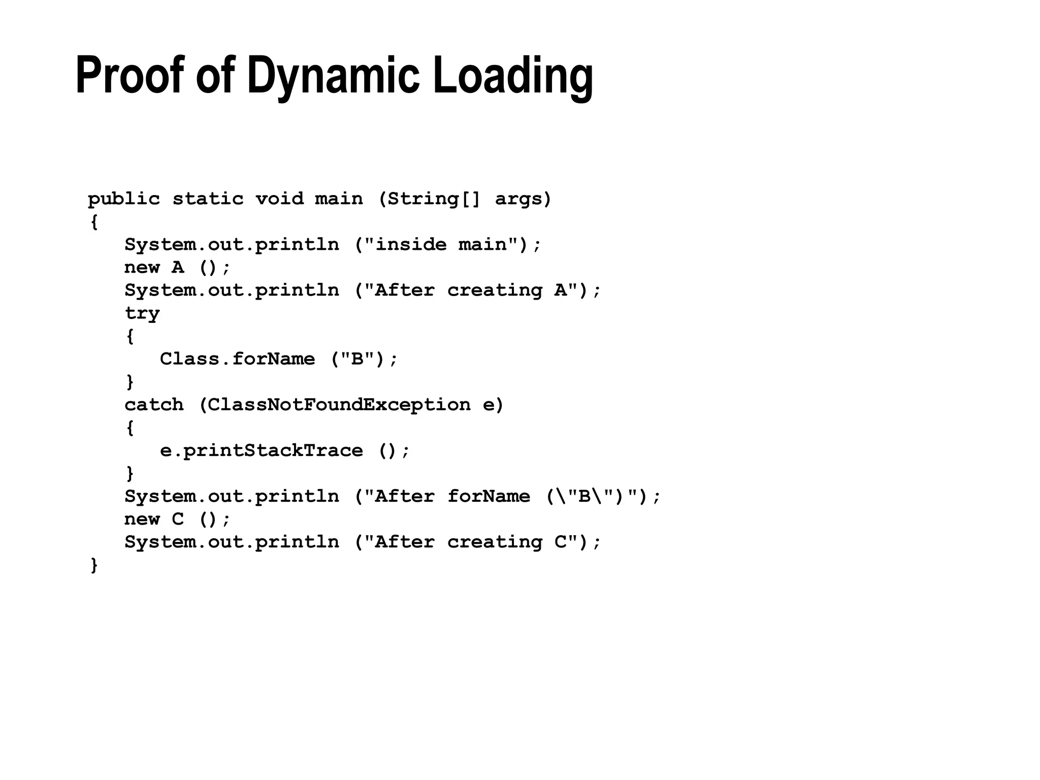 Proof of Dynamic Loading public static void main (String[] args) { System.out.println (&quot;inside main&quot;); new A (); System.out.println (&quot;After creating A&quot;); try { Class.forName (&quot;B&quot;); } catch (ClassNotFoundException e) { e.printStackTrace (); } System.out.println (&quot;After forName (\&quot;B\&quot;)&quot;); new C (); System.out.println (&quot;After creating C&quot;); } 
