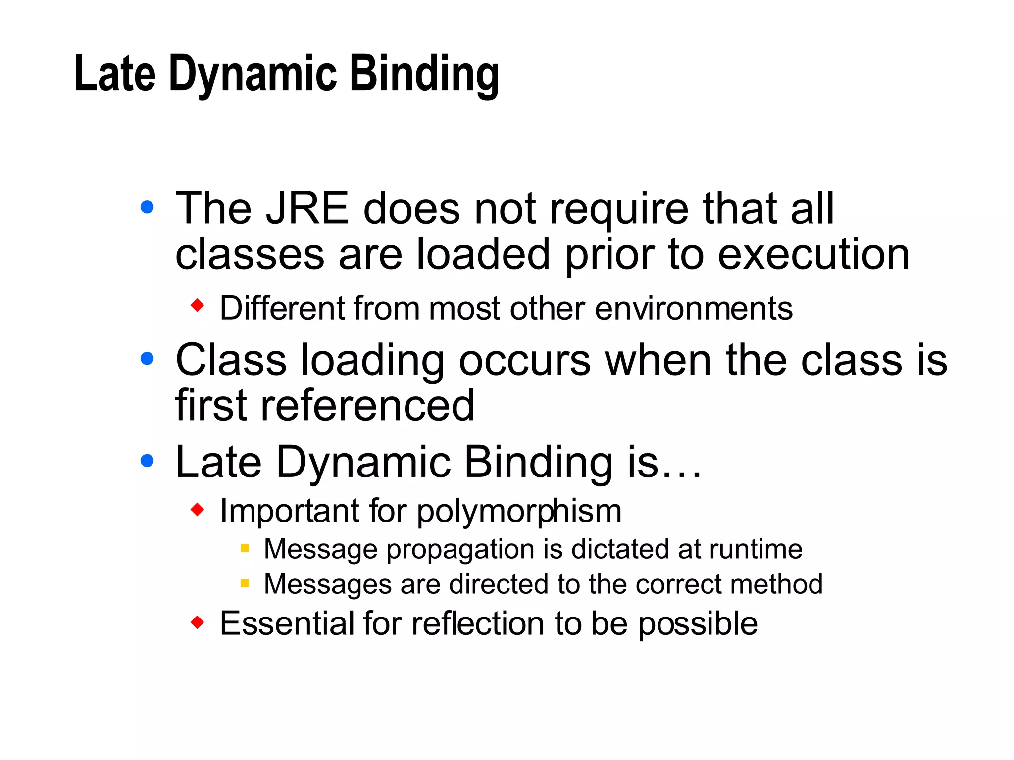 Late Dynamic Binding The JRE does not require that all classes are loaded prior to execution Different from most other environments   Class loading occurs when the class is first referenced Late Dynamic Binding is… Important for polymorphism Message propagation is dictated at runtime Messages are directed to the correct method Essential for reflection to be possible 