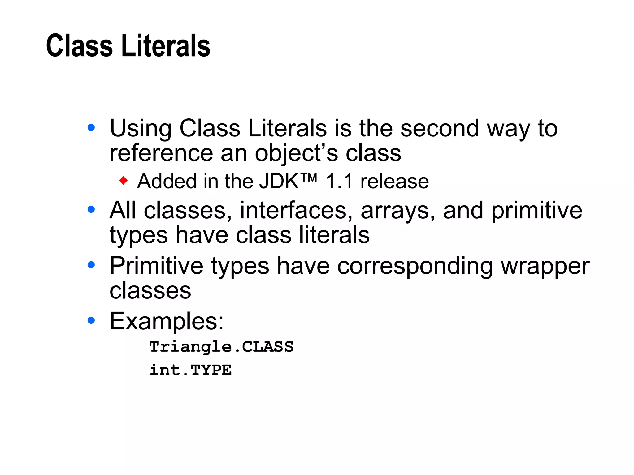 Class Literals Using Class Literals is the second way to reference an object’s class Added in the JDK™ 1.1 release All classes, interfaces, arrays, and primitive types have class literals Primitive types have corresponding wrapper classes Examples: Triangle.CLASS int.TYPE   