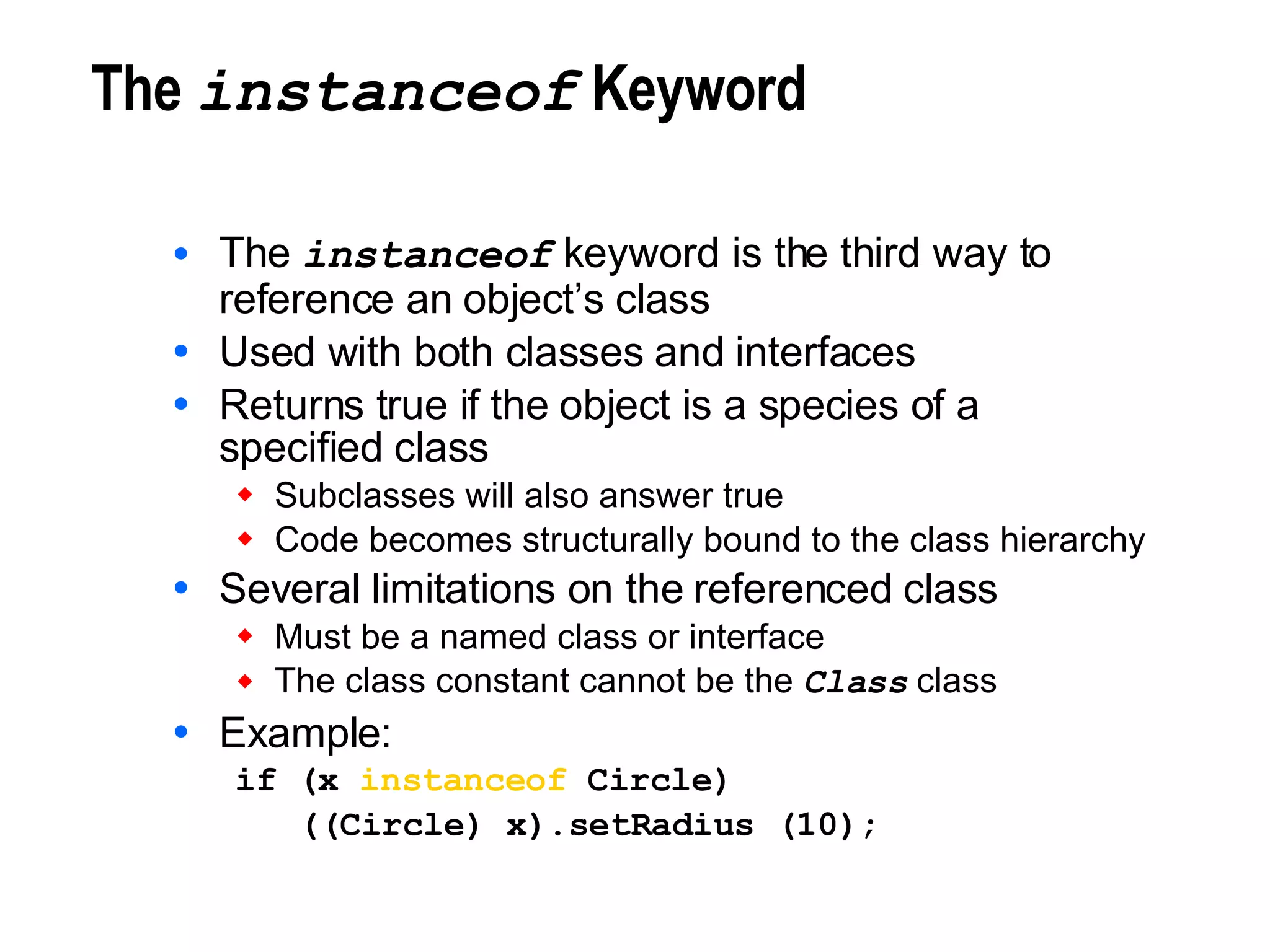 The  instanceof  Keyword The  instanceof  keyword is the third way to reference an object’s class Used with both classes and interfaces Returns true if the object is a species of a specified class Subclasses will also answer true Code becomes structurally bound to the class hierarchy Several limitations on the referenced class Must be a named class or interface The class constant cannot be the  Class  class Example: if (x  instanceof  Circle) ((Circle) x).setRadius (10); 
