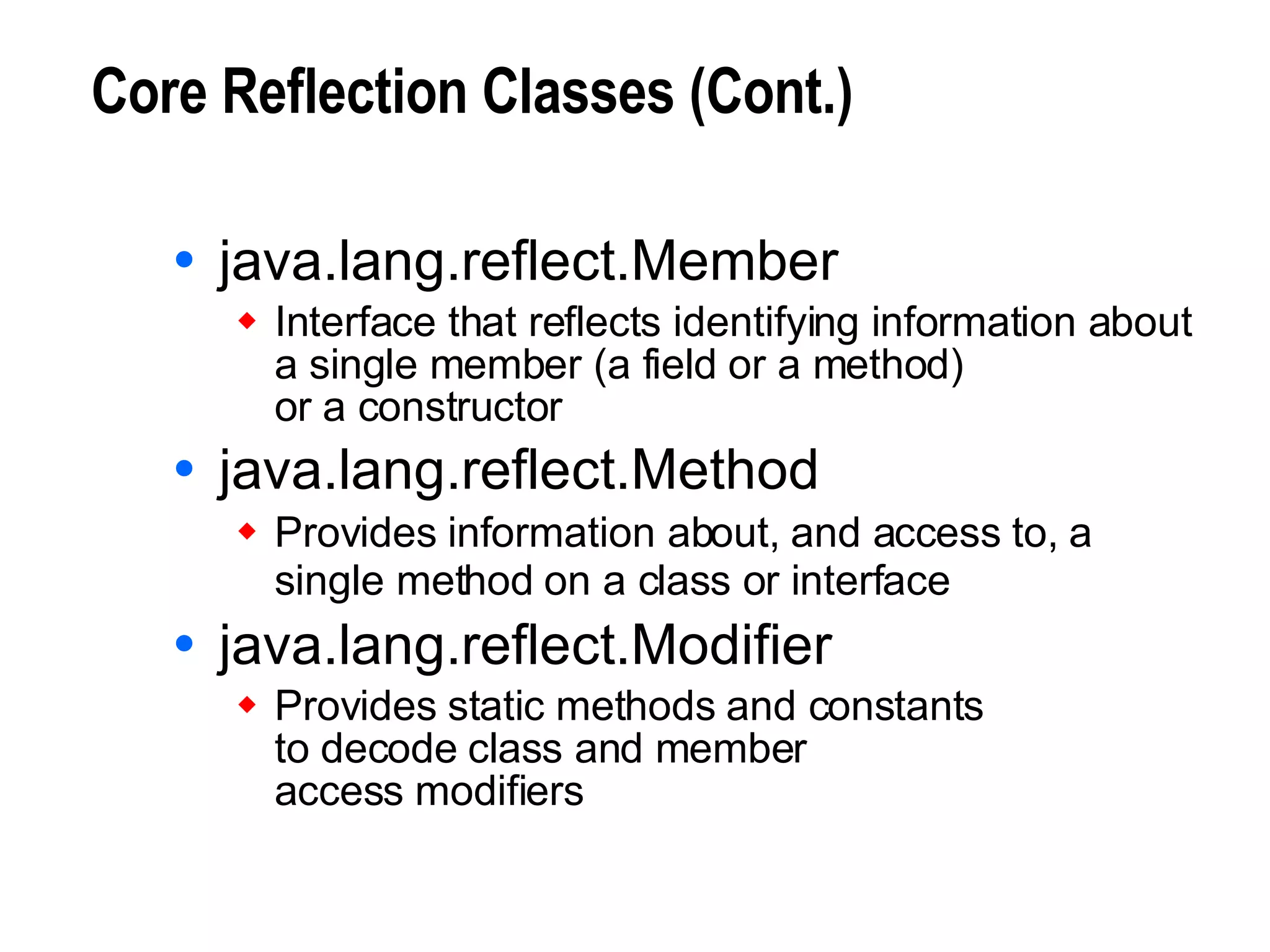 Core Reflection Classes (Cont.) java.lang.reflect.Member Interface that reflects identifying information about a single member (a field or a method)  or a constructor java.lang.reflect.Method Provides information about, and access to, a single method on a class or interface   java.lang.reflect.Modifier Provides static methods and constants to decode class and member access modifiers 