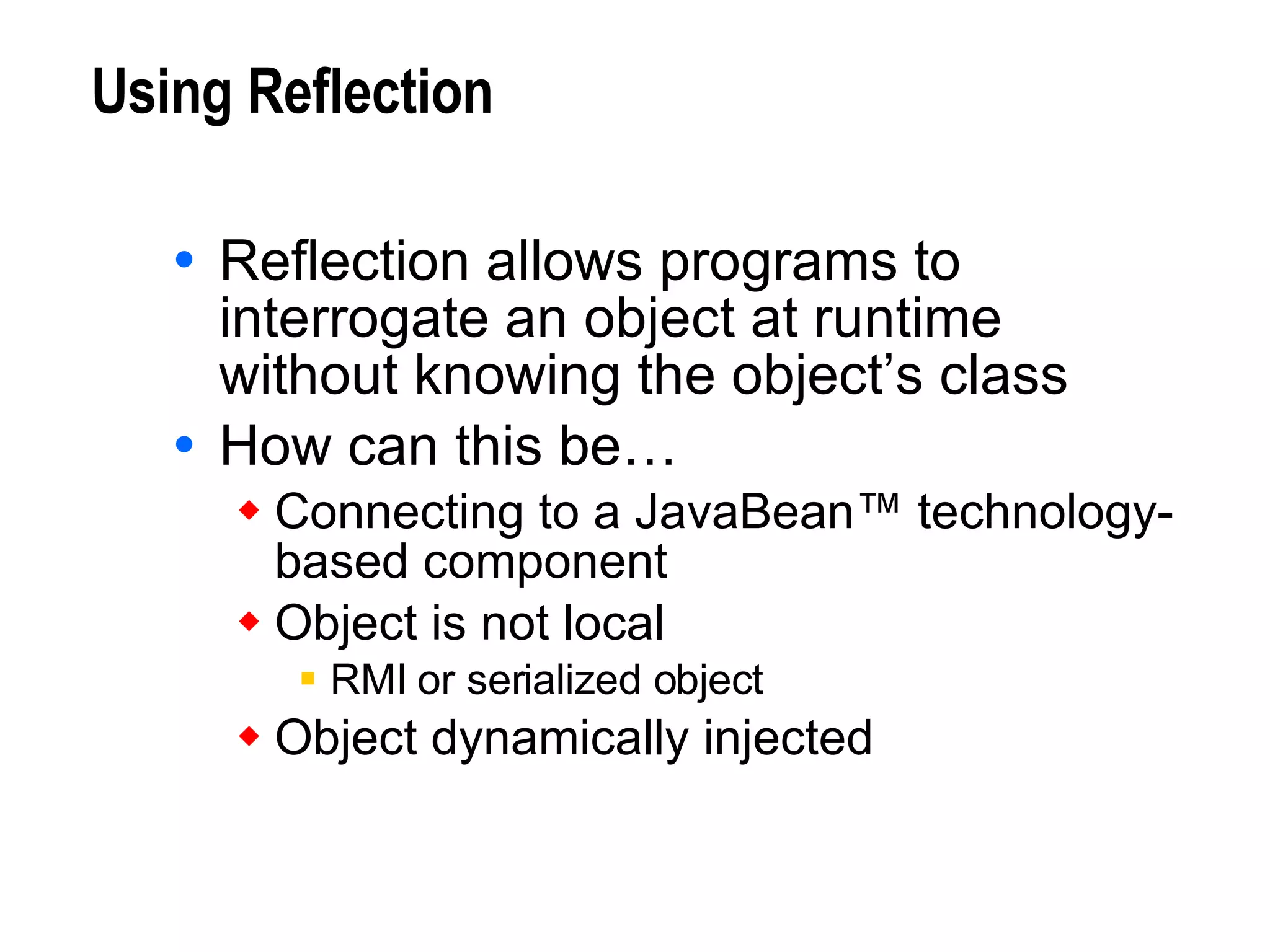 Using Reflection Reflection allows programs to interrogate an object at runtime without knowing the object’s class How can this be…  Connecting to a JavaBean™ technology- based component Object is not local RMI or serialized object Object dynamically injected 