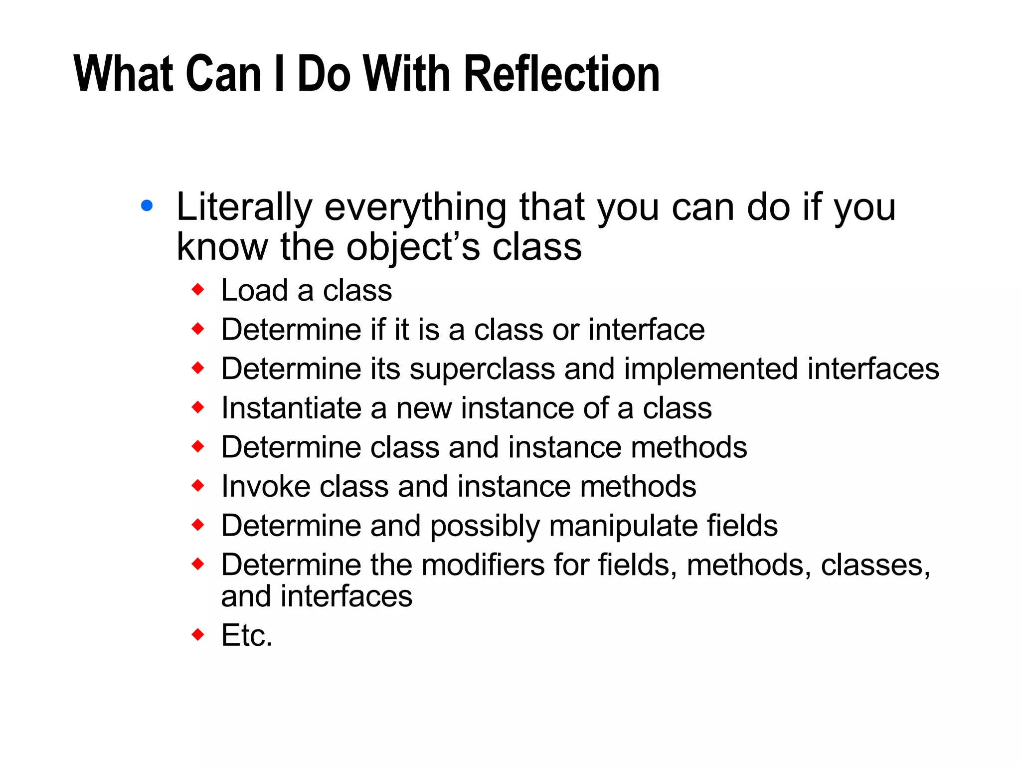 What Can I Do With Reflection Literally everything that you can do if you know the object’s class Load a class Determine if it is a class or interface Determine its superclass and implemented interfaces Instantiate a new instance of a class Determine class and instance methods Invoke class and instance methods Determine and possibly manipulate fields Determine the modifiers for fields, methods, classes,  and interfaces Etc. 