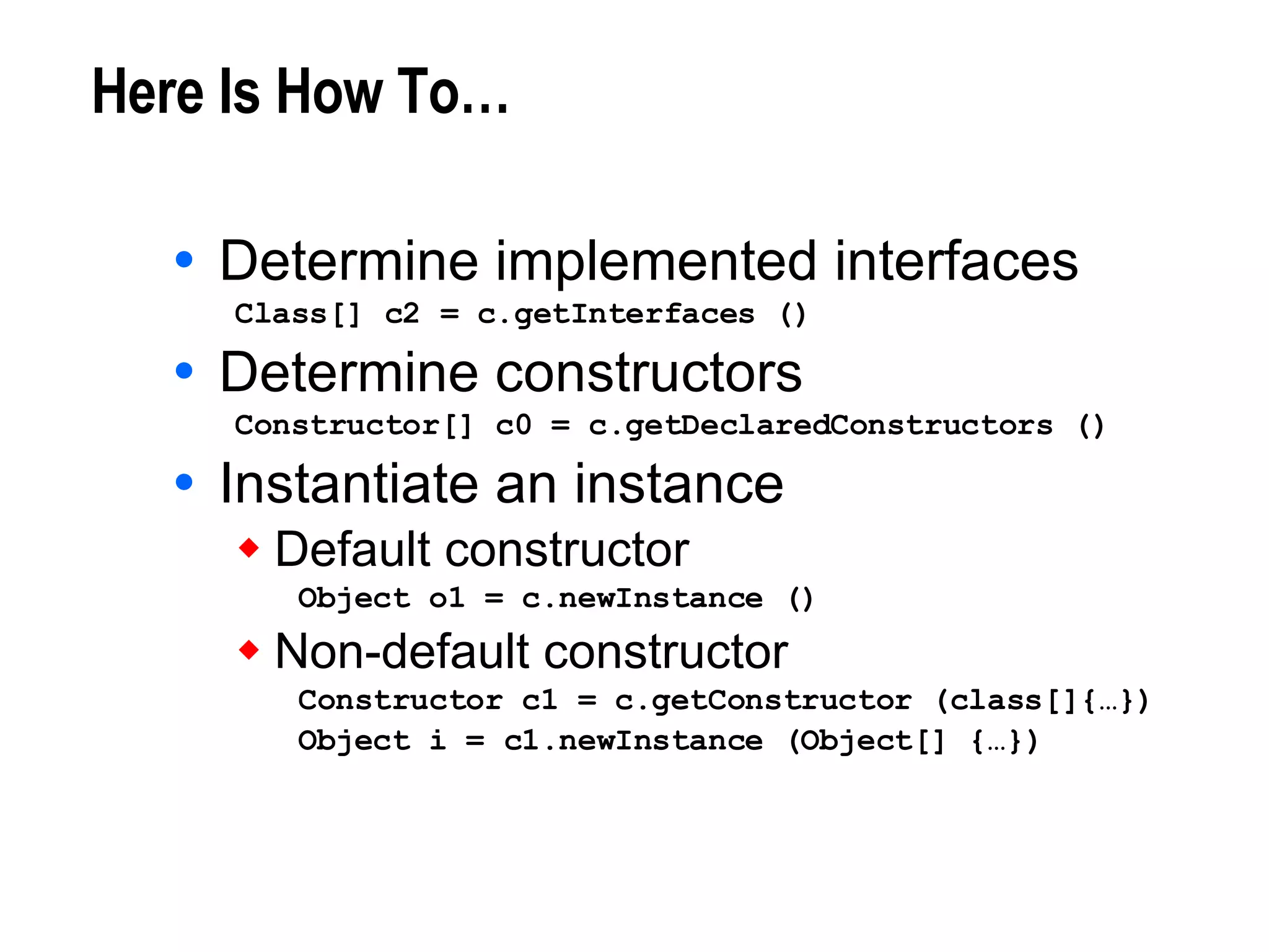 Here Is How To… Determine implemented interfaces Class[] c2 = c.getInterfaces () Determine constructors Constructor[] c0 = c.getDeclaredConstructors () Instantiate an instance Default constructor Object o1 = c.newInstance () Non-default constructor Constructor c1 = c.getConstructor (class[]{…}) Object i = c1.newInstance (Object[] {…}) 
