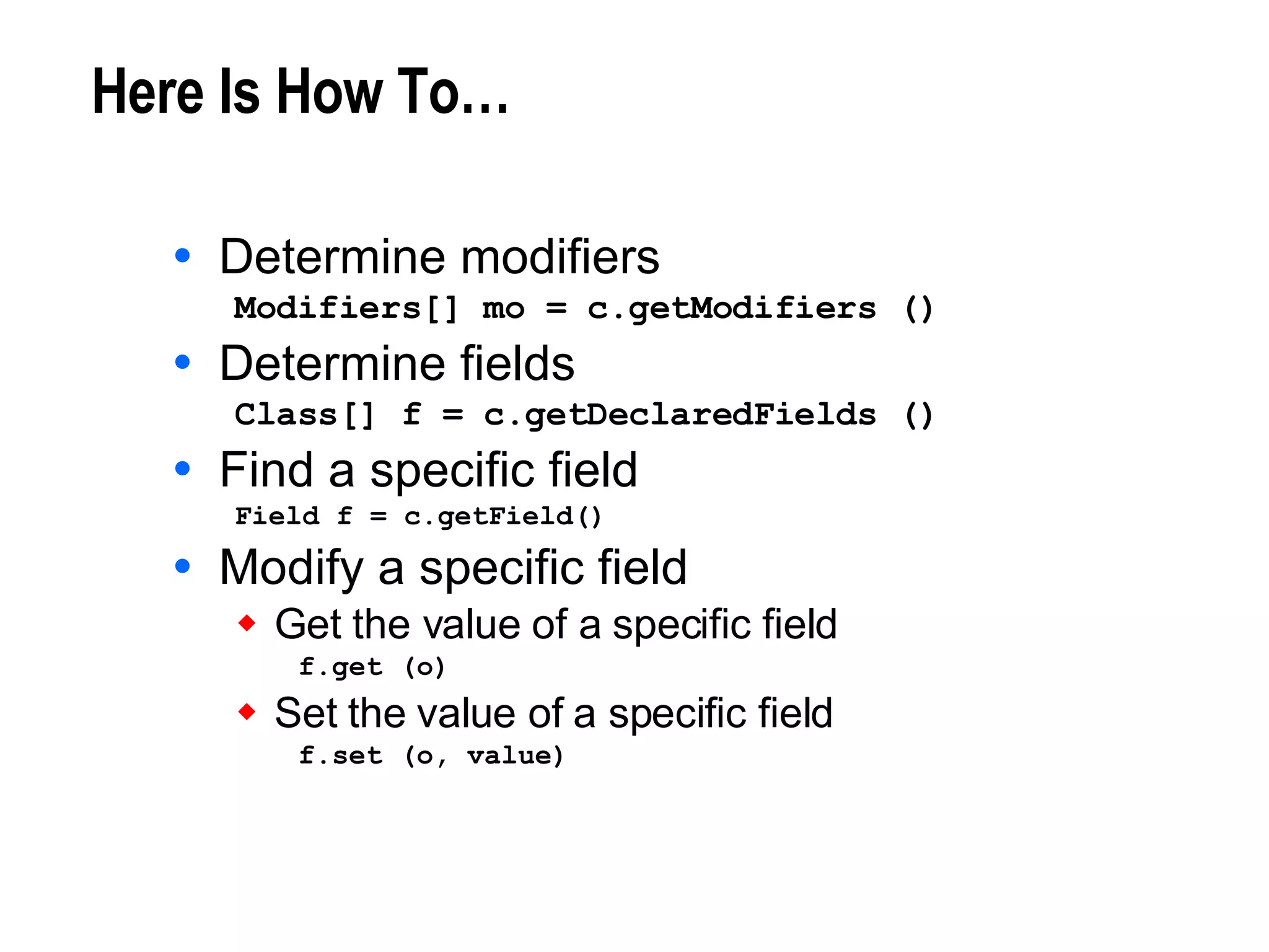 Here Is How To… Determine modifiers Modifiers[] mo = c.getModifiers () Determine fields Class[] f = c.getDeclaredFields () Find a specific field Field f = c.getField() Modify a specific field Get the value of a specific field f.get (o) Set the value of a specific field f.set (o, value) 