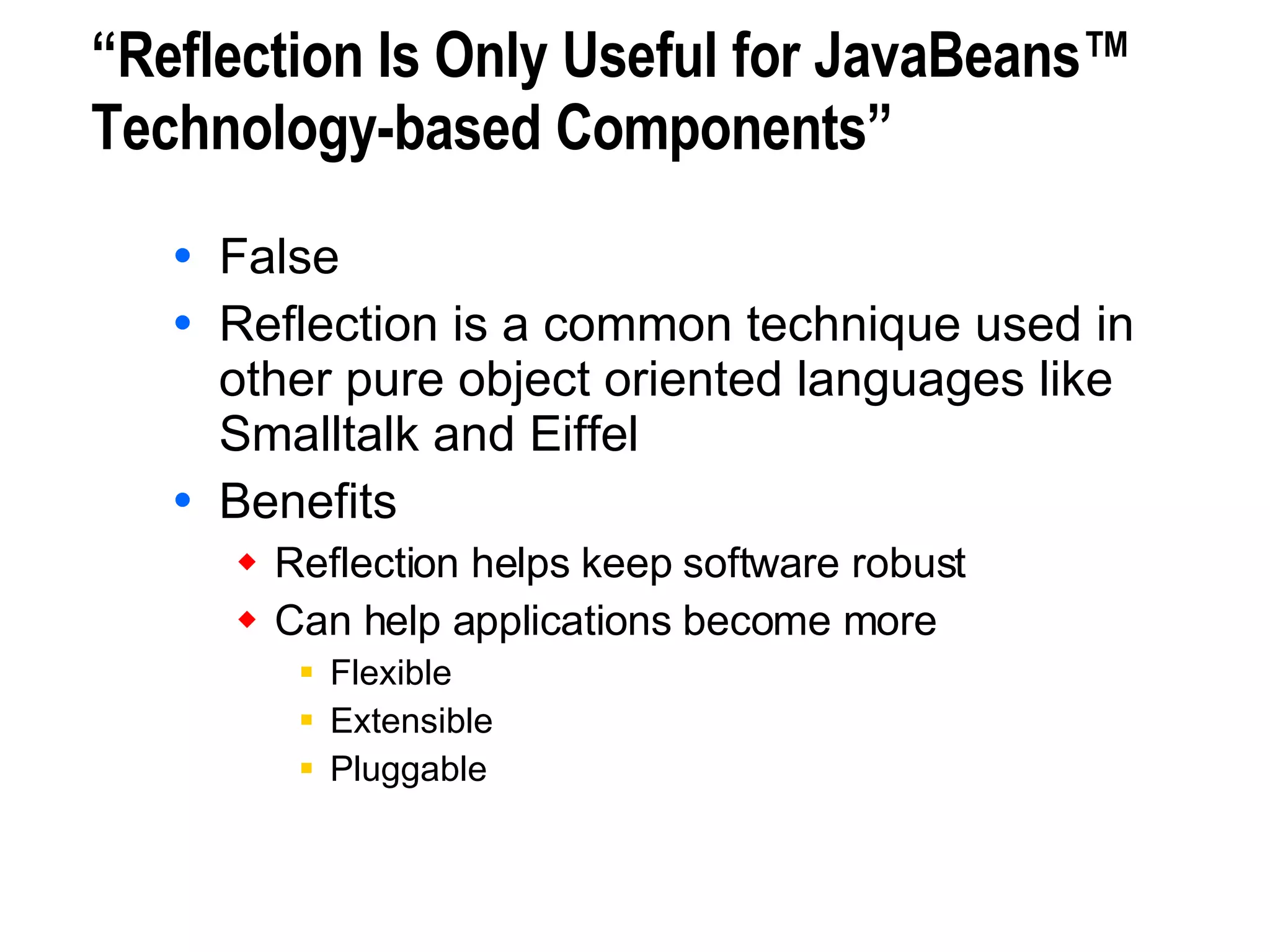 “Reflection Is Only Useful for JavaBeans™ Technology-based Components” False Reflection is a common technique used in other pure object oriented languages like Smalltalk and Eiffel Benefits Reflection helps keep software robust Can help applications become more Flexible Extensible Pluggable 
