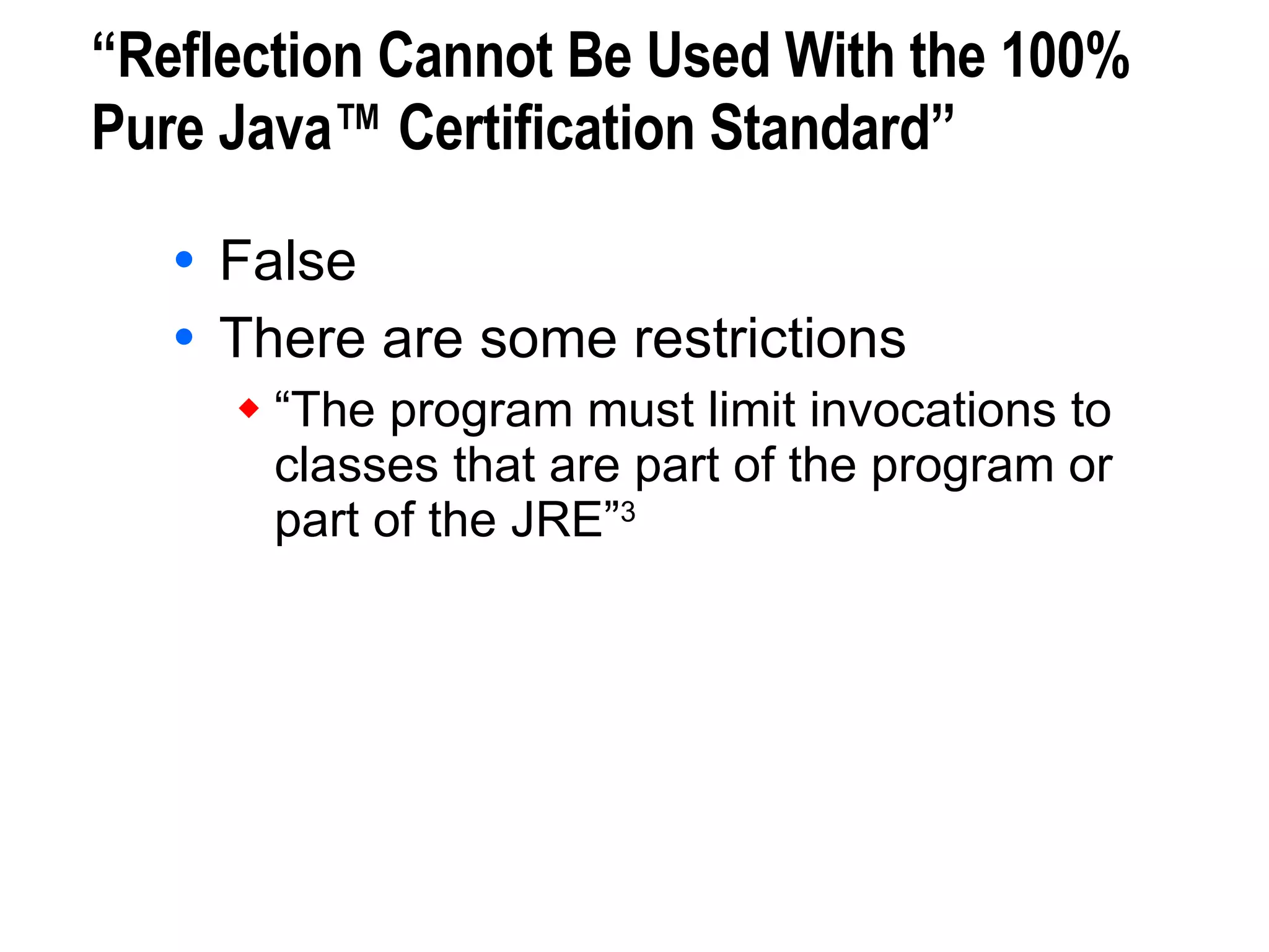 “Reflection Cannot Be Used With the 100% Pure Java™ Certification Standard” False There are some restrictions “The program must limit invocations to  classes that are part of the program or  part of the JRE” 3 3. Sun Microsystems, 100% Pure Java™ Certification Guide, version 3.1, May 2000. 