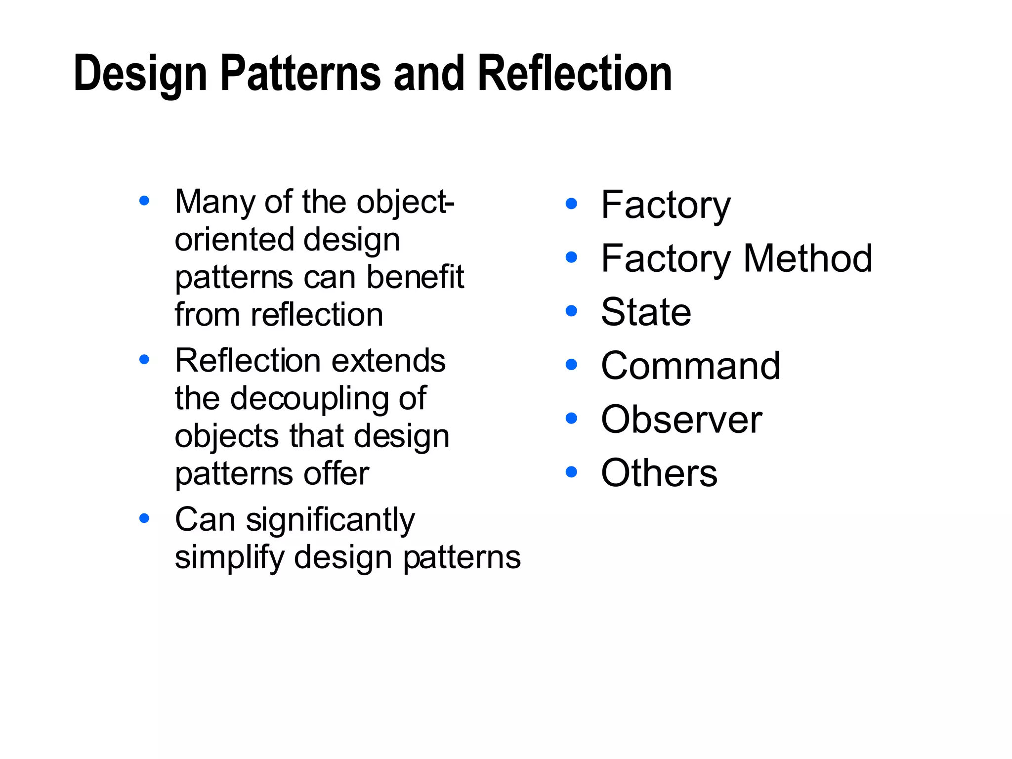 Design Patterns and Reflection Many of the object- oriented design patterns can benefit from reflection Reflection extends  the decoupling of objects that design patterns offer Can significantly simplify design patterns Factory Factory Method State Command Observer Others 