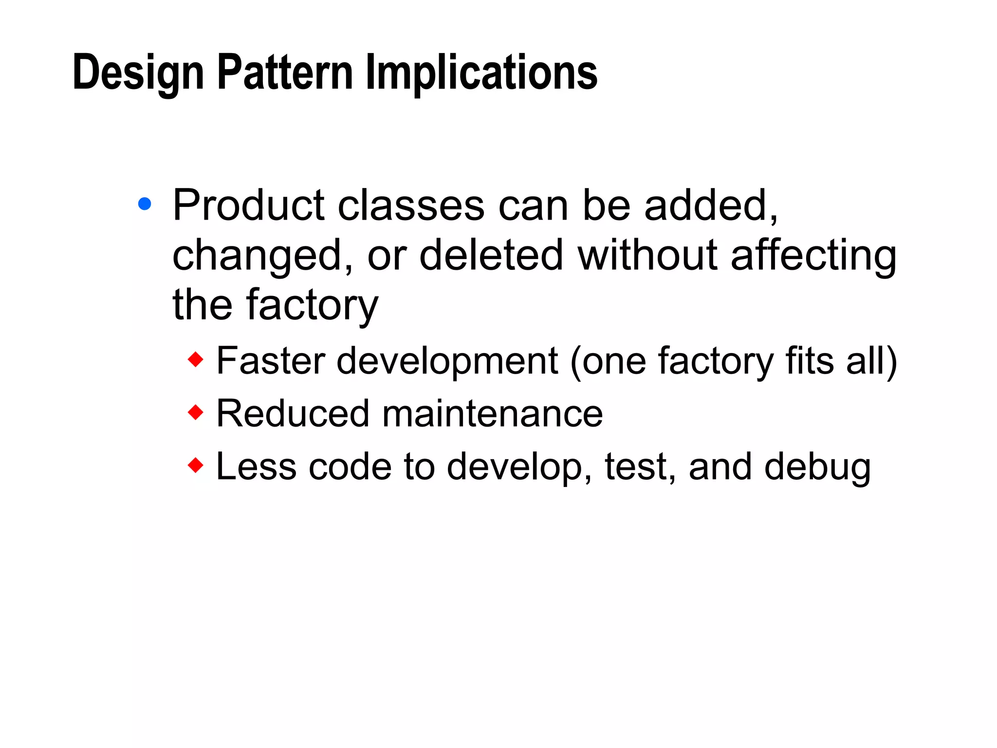 Design Pattern Implications Product classes can be added, changed, or deleted without affecting the factory Faster development (one factory fits all) Reduced maintenance Less code to develop, test, and debug 