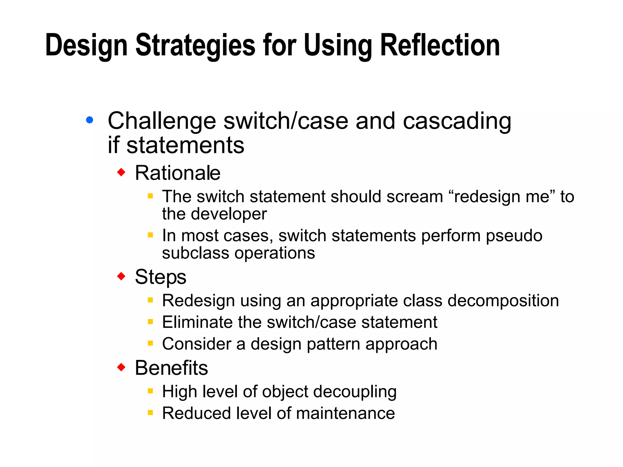 Design Strategies for Using Reflection Challenge switch/case and cascading  if statements Rationale The switch statement should scream “redesign me” to the developer In most cases, switch statements perform pseudo subclass operations Steps Redesign using an appropriate class decomposition Eliminate the switch/case statement Consider a design pattern approach Benefits High level of object decoupling Reduced level of maintenance 