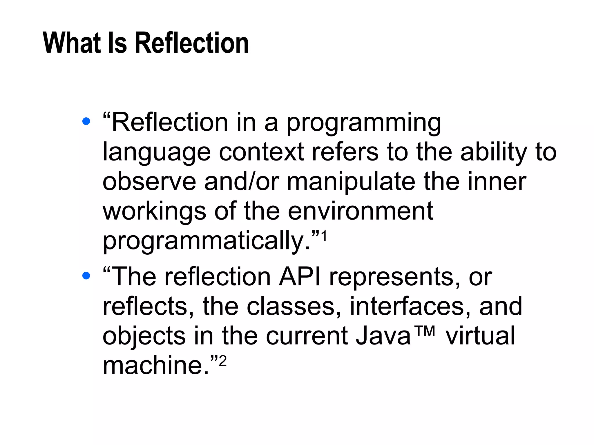 What Is Reflection “Reflection in a programming language context refers to the ability to observe and/or manipulate the inner workings of the environment programmatically.” 1 “The reflection API represents, or reflects, the classes, interfaces, and objects in the current Java™ virtual machine.” 2 1. J. R. Jackson, A. L. McClellan, Java™ 1.2 By Example, Sun Microsystems, 1999. 2. M. Campione, et al, The Java™ Tutorial Continued, Addison Wesley, 1999. 