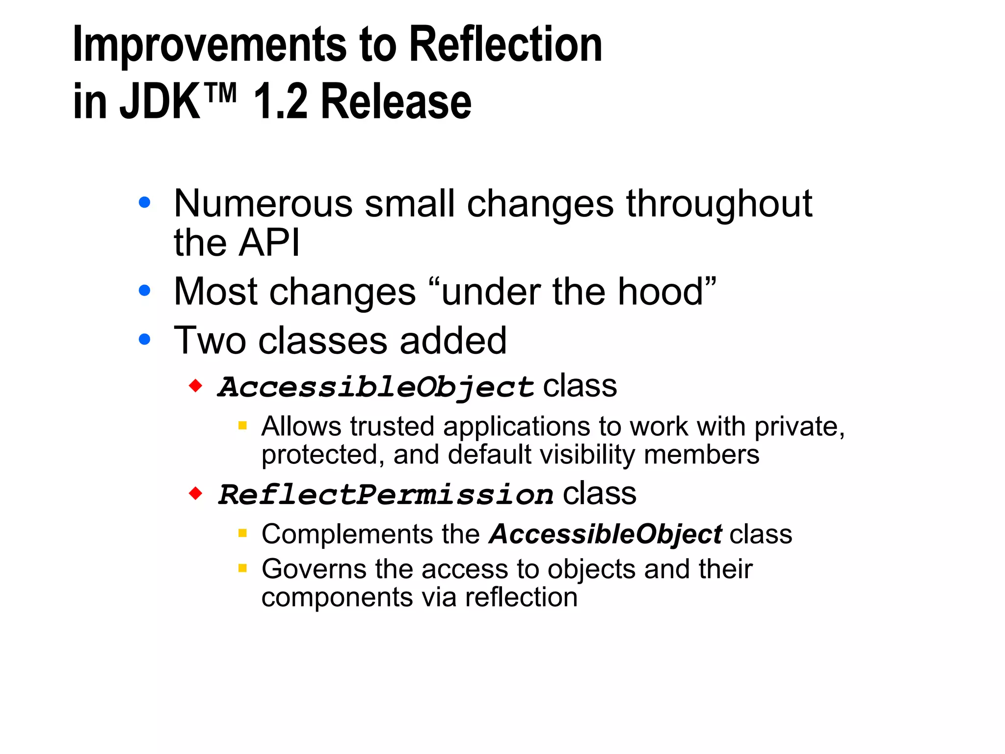 Improvements to Reflection  in JDK™ 1.2 Release Numerous small changes throughout  the API Most changes “under the hood” Two classes added AccessibleObject  class Allows trusted applications to work with private, protected, and default visibility members ReflectPermission  class Complements the  AccessibleObject  class Governs the access to objects and their components via reflection 