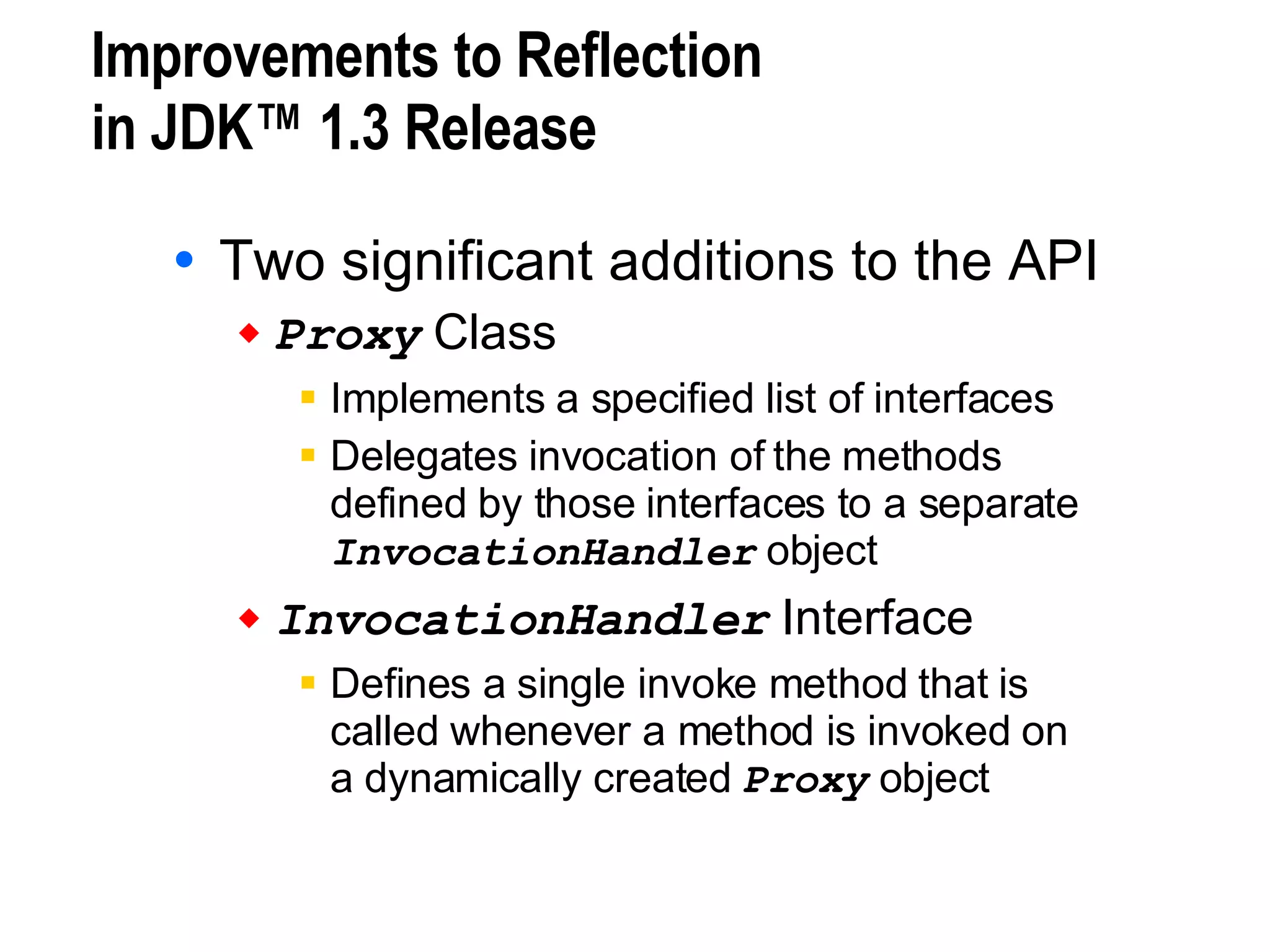 Improvements to Reflection in JDK™ 1.3 Release Two significant additions to the API Proxy  Class Implements a specified list of interfaces Delegates invocation of the methods  defined by those interfaces to a separate  InvocationHandler  object InvocationHandler  Interface Defines a single invoke method that is  called whenever a method is invoked on  a dynamically created  Proxy  object 