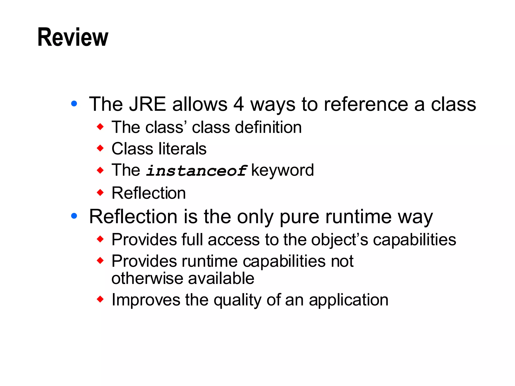 Review The JRE allows 4 ways to reference a class The class’ class definition Class literals The  instanceof  keyword Reflection Reflection is the only pure runtime way Provides full access to the object’s capabilities  Provides runtime capabilities not  otherwise available Improves the quality of an application 
