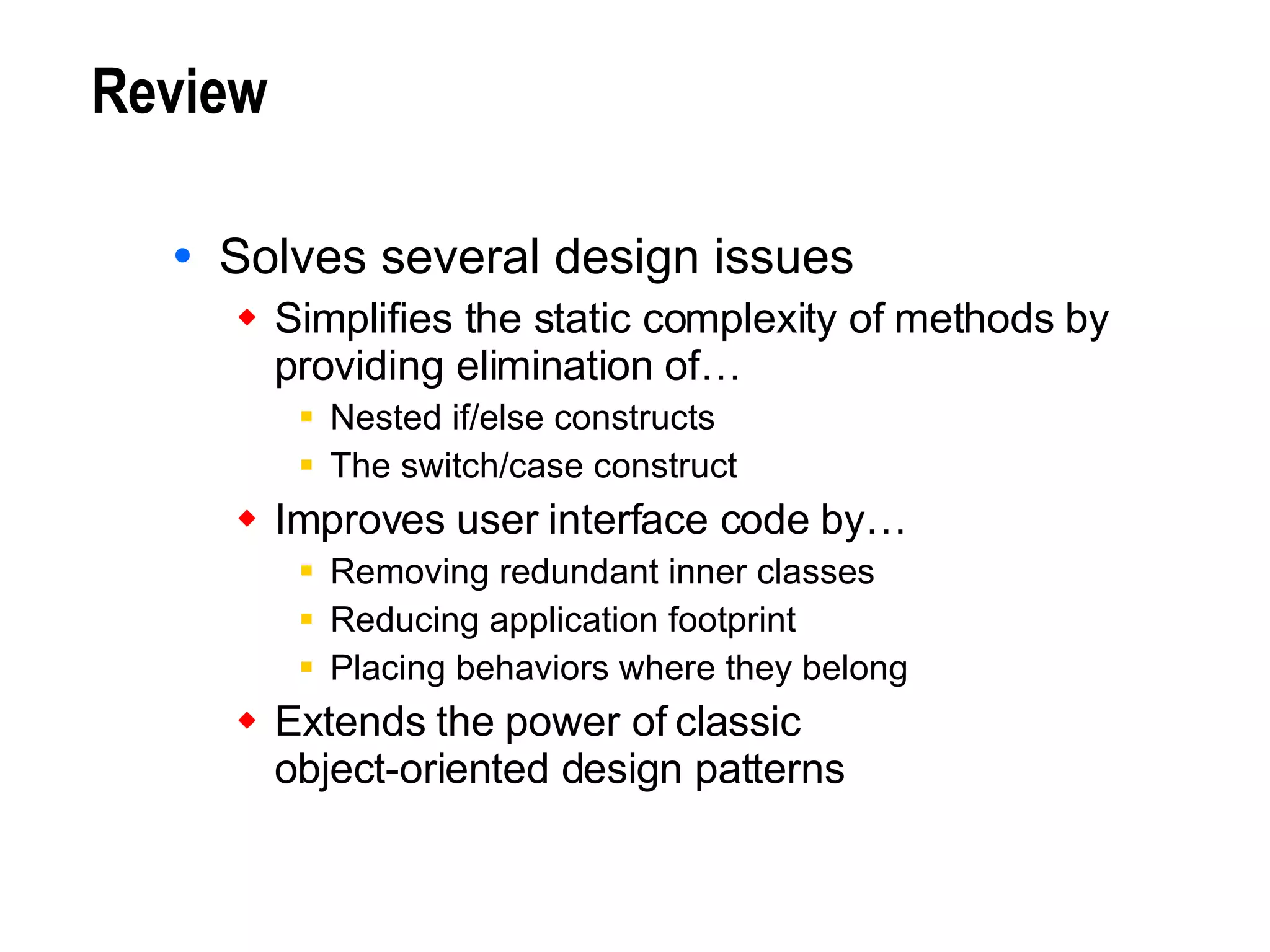 Review Solves several design issues Simplifies the static complexity of methods by providing elimination of… Nested if/else constructs The switch/case construct Improves user interface code by… Removing redundant inner classes Reducing application footprint Placing behaviors where they belong Extends the power of classic  object-oriented design patterns 