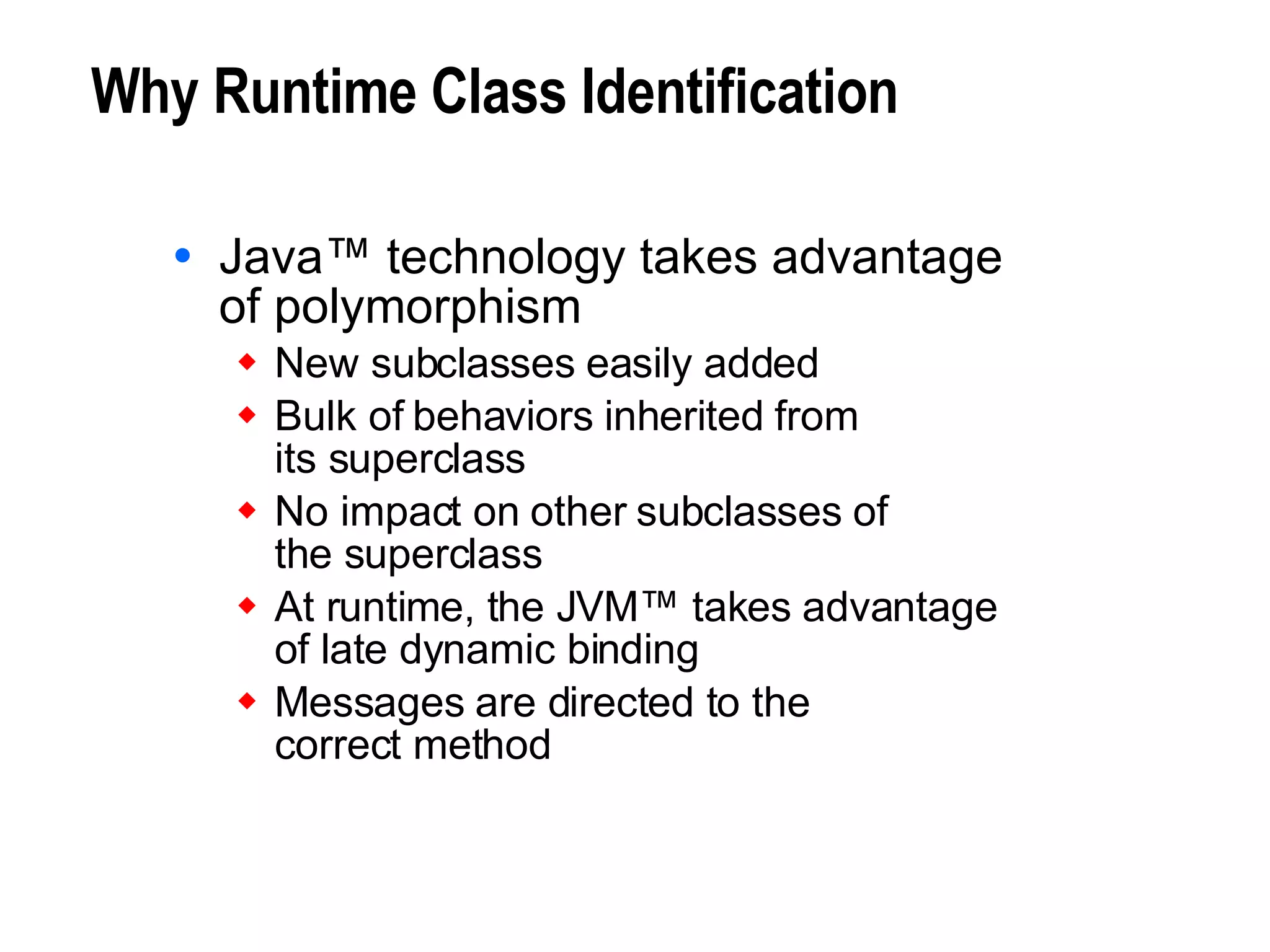 Why Runtime Class Identification Java™ technology takes advantage of polymorphism New subclasses easily added Bulk of behaviors inherited from  its superclass No impact on other subclasses of  the superclass At runtime, the JVM™ takes advantage  of late dynamic binding Messages are directed to the  correct method 
