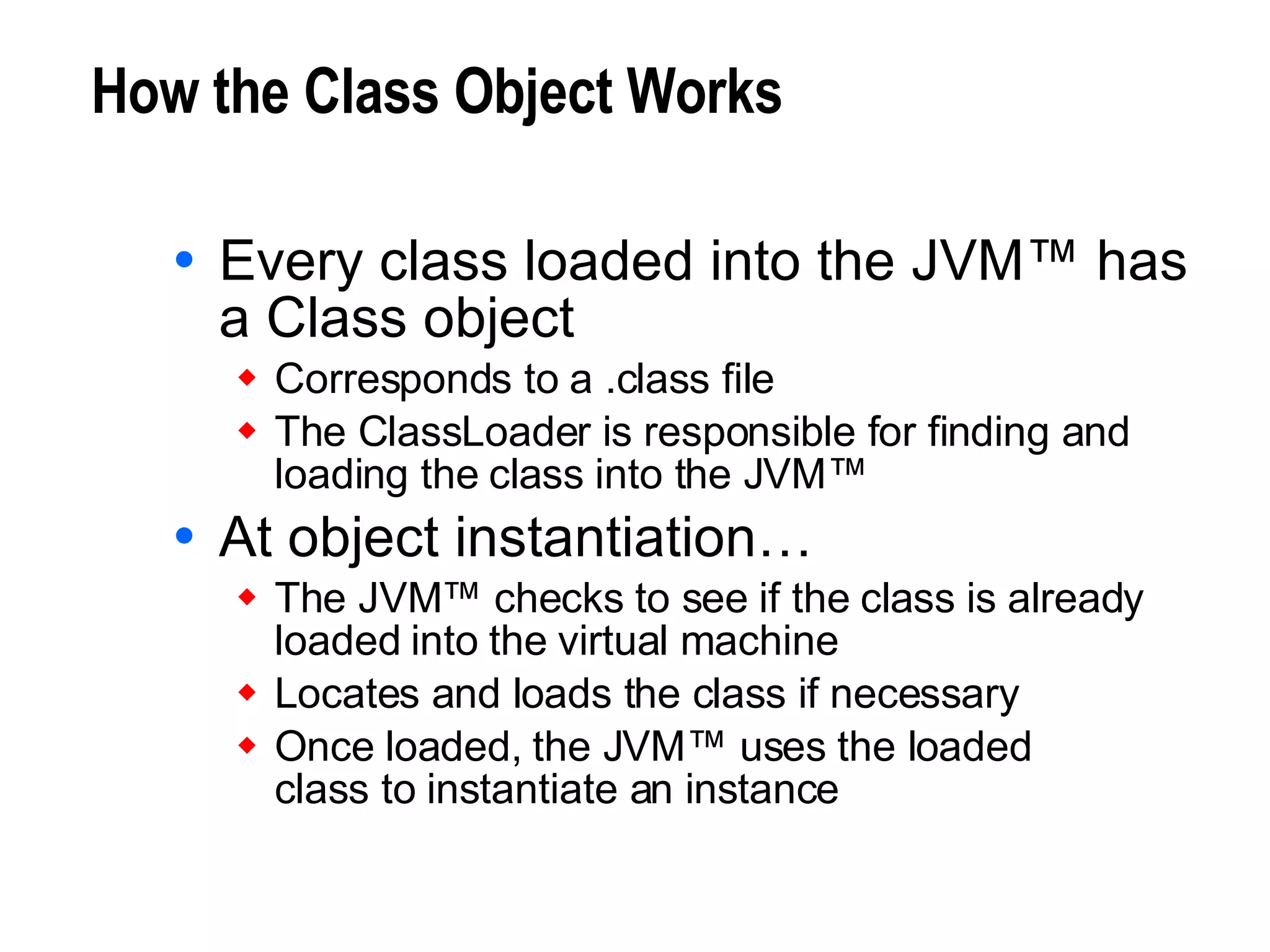 How the Class Object Works Every class loaded into the JVM™ has a Class object Corresponds to a .class file The ClassLoader is responsible for finding and loading the class into the JVM™ At object instantiation… The JVM™ checks to see if the class is already loaded into the virtual machine Locates and loads the class if necessary Once loaded, the JVM™ uses the loaded class to instantiate an instance 
