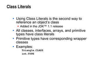 Class Literals Using Class Literals is the second way to reference an object’s class Added in the JDK™ 1.1 release All classes, interfaces, arrays, and primitive types have class literals Primitive types have corresponding wrapper classes Examples: Triangle.CLASS int.TYPE   