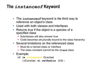 The  instanceof  Keyword The  instanceof  keyword is the third way to reference an object’s class Used with both classes and interfaces Returns true if the object is a species of a specified class Subclasses will also answer true Code becomes structurally bound to the class hierarchy Several limitations on the referenced class Must be a named class or interface The class constant cannot be the  Class  class Example: if (x  instanceof  Circle) ((Circle) x).setRadius (10); 