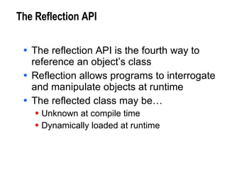 The Reflection API The reflection API is the fourth way to reference an object’s class Reflection allows programs to interrogate and manipulate objects at runtime The reflected class may be… Unknown at compile time Dynamically loaded at runtime 