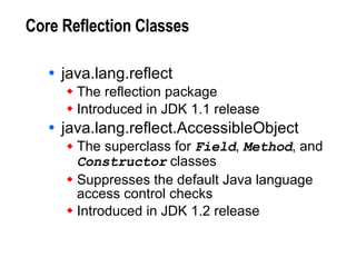 Core Reflection Classes java.lang.reflect The reflection package Introduced in JDK 1.1 release java.lang.reflect.AccessibleObject The superclass for  Field ,  Method , and  Constructor  classes Suppresses the default Java language access control checks Introduced in JDK 1.2 release 