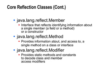 Core Reflection Classes (Cont.) java.lang.reflect.Member Interface that reflects identifying information about a single member (a field or a method)  or a constructor java.lang.reflect.Method Provides information about, and access to, a single method on a class or interface   java.lang.reflect.Modifier Provides static methods and constants to decode class and member access modifiers 