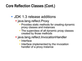 Core Reflection Classes (Cont.) JDK 1.3 release additions java.lang.reflect.Proxy Provides static methods for creating dynamic proxy classes and instances The superclass of all dynamic proxy classes created by those methods java.lang.reflect.InvocationHandler Interface Interface implemented by the invocation handler of a proxy instance 
