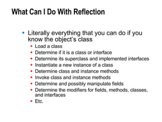 What Can I Do With Reflection Literally everything that you can do if you know the object’s class Load a class Determine if it is a class or interface Determine its superclass and implemented interfaces Instantiate a new instance of a class Determine class and instance methods Invoke class and instance methods Determine and possibly manipulate fields Determine the modifiers for fields, methods, classes,  and interfaces Etc. 