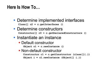 Here Is How To… Determine implemented interfaces Class[] c2 = c.getInterfaces () Determine constructors Constructor[] c0 = c.getDeclaredConstructors () Instantiate an instance Default constructor Object o1 = c.newInstance () Non-default constructor Constructor c1 = c.getConstructor (class[]{…}) Object i = c1.newInstance (Object[] {…}) 