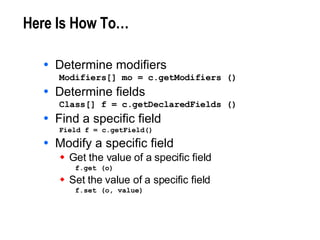 Here Is How To… Determine modifiers Modifiers[] mo = c.getModifiers () Determine fields Class[] f = c.getDeclaredFields () Find a specific field Field f = c.getField() Modify a specific field Get the value of a specific field f.get (o) Set the value of a specific field f.set (o, value) 