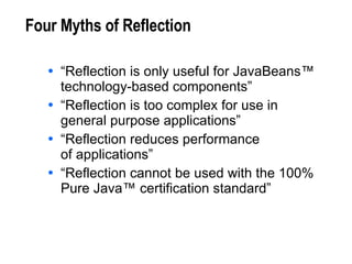 Four Myths of Reflection “ Reflection is only useful for JavaBeans™ technology-based components” “ Reflection is too complex for use in  general purpose applications” “ Reflection reduces performance  of applications” “ Reflection cannot be used with the 100% Pure Java™ certification standard” 