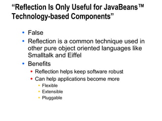 “Reflection Is Only Useful for JavaBeans™ Technology-based Components” False Reflection is a common technique used in other pure object oriented languages like Smalltalk and Eiffel Benefits Reflection helps keep software robust Can help applications become more Flexible Extensible Pluggable 