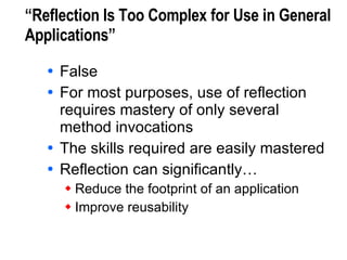 “Reflection Is Too Complex for Use in General Applications” False For most purposes, use of reflection requires mastery of only several method invocations The skills required are easily mastered Reflection can significantly… Reduce the footprint of an application Improve reusability 