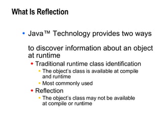 What Is Reflection Java™ Technology provides two ways  to discover information about an object at runtime Traditional runtime class identification The object’s class is available at compile  and runtime Most commonly used Reflection The object’s class may not be available at compile or runtime 